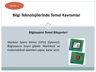 15
Bilgi Teknolojilerinde Temel Kavramlar
Ünite: 1
Bilgisayarın Temel Bileşenleri
Merkezi İşlem Birimi (CPU) (İşlemci):
Bilgisayarın beyni gibidir. Mantıksal ve
matematiksel işlemleri yapar, karar verir.
 