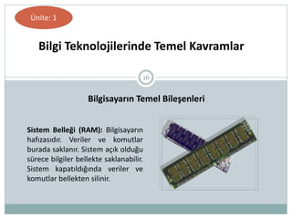 16
Bilgi Teknolojilerinde Temel Kavramlar
Ünite: 1
Bilgisayarın Temel Bileşenleri
Sistem Belleği (RAM): Bilgisayarın
hafızasıdır. Veriler ve komutlar
burada saklanır. Sistem açık olduğu
sürece bilgiler bellekte saklanabilir.
Sistem kapatıldığında veriler ve
komutlar bellekten silinir.
 