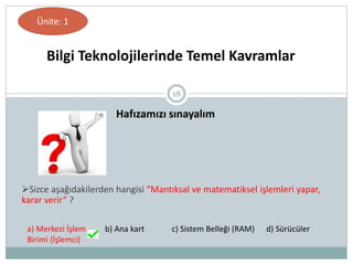 18
Hafızamızı sınayalım
Bilgi Teknolojilerinde Temel Kavramlar
Ünite: 1
Sizce aşağıdakilerden hangisi “Mantıksal ve matematiksel işlemleri yapar,
karar verir” ?
a) Merkezi İşlem
Birimi (İşlemci)
b) Ana kart c) Sistem Belleği (RAM) d) Sürücüler
 