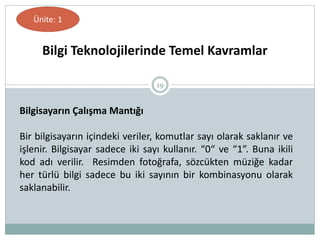 19
Bilgi Teknolojilerinde Temel Kavramlar
Ünite: 1
Bilgisayarın Çalışma Mantığı
Bir bilgisayarın içindeki veriler, komutlar sayı olarak saklanır ve
işlenir. Bilgisayar sadece iki sayı kullanır. “0“ ve “1”. Buna ikili
kod adı verilir. Resimden fotoğrafa, sözcükten müziğe kadar
her türlü bilgi sadece bu iki sayının bir kombinasyonu olarak
saklanabilir.
 