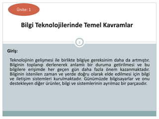 2
Teknolojinin gelişmesi ile birlikte bilgiye gereksinim daha da artmıştır.
Bilginin toplanıp derlenerek anlamlı bir duruma getirilmesi ve bu
bilgilere erişimde her geçen gün daha fazla önem kazanmaktadır.
Bilginin istenilen zaman ve yerde doğru olarak elde edilmesi için bilgi
ve iletişim sistemleri kurulmaktadır. Günümüzde bilgisayarlar ve onu
destekleyen diğer ürünler, bilgi ve sistemlerinin ayrılmaz bir parçasıdır.
Giriş:
Bilgi Teknolojilerinde Temel Kavramlar
Ünite: 1
 