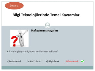 20
Hafızamızı sınayalım
Bilgi Teknolojilerinde Temel Kavramlar
Ünite: 1
Sizce bilgisayarın içindeki veriler nasıl saklanır?
a)Resim olarak b) Harf olarak c) Bilgi olarak d) Sayı olarak
 