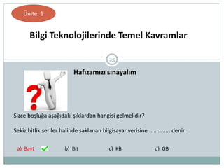 25
Hafızamızı sınayalım
Bilgi Teknolojilerinde Temel Kavramlar
Ünite: 1
Sizce boşluğa aşağıdaki şıklardan hangisi gelmelidir?
Sekiz bitlik seriler halinde saklanan bilgisayar verisine ………….. denir.
a) Bayt b) Bit c) KB d) GB
 
