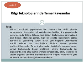 30
Bilgi Teknolojilerinde Temel Kavramlar
Ünite: 1
Özet:
Bilişim teknolojisi, yaşamımızın her alanında her türlü işimizin
yapılmasında bize yardımcı olmakla beraber bizi birçok angaryadan da
kurtarmaktadır. Bilişim teknolojileri, bilişim toplumunun hammaddesi
olan bilgiye istenildiği zaman, hızlı bir şekilde ulaşılmasını sağlar.
Bununla da yetinmeyip sürekli olarak yeni bilgilerin üretilmesine
aracılık ederler. Bu teknolojilerle birlikte toplum yeniden
şekillendirilmektedir. Tarım toplumunda dönüşümün motoru saban,
sanayi toplumunda buhar makinesi, bilişim toplumunda ise
bilgisayardır. Bilgi akış hızının artması beraberinde, bilim, teknoloji ve
üretim üçgenin çevrimini hızlandırmaktadır. Bilişim teknolojileri yeni
ekonomik yapının dinamiğini oluşturmaktadır.
 