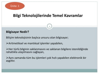 4
Bilişim teknolojisinin başlıca unsuru olan bilgisayar;
Aritmetiksel ve mantıksal işlemler yapabilen,
Her türlü bilginin saklanmasını ve saklanan bilgilere istenildiğinde
rahatlıkla ulaşılmasını sağlayan,
Aynı zamanda tüm bu işlemleri çok hızlı yapabilen elektronik bir
aygıttır.
Bilgisayar Nedir?
Bilgi Teknolojilerinde Temel Kavramlar
Ünite: 1
 