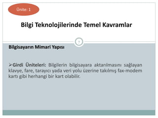 7
Bilgisayarın Mimari Yapısı
Bilgi Teknolojilerinde Temel Kavramlar
Ünite: 1
Girdi Üniteleri: Bilgilerin bilgisayara aktarılmasını sağlayan
klavye, fare, tarayıcı yada veri yolu üzerine takılmış fax-modem
kartı gibi herhangi bir kart olabilir.
 