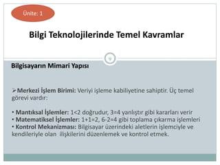 9
Bilgisayarın Mimari Yapısı
Bilgi Teknolojilerinde Temel Kavramlar
Ünite: 1
Merkezi İşlem Birimi: Veriyi işleme kabiliyetine sahiptir. Üç temel
görevi vardır:
• Mantıksal İşlemler: 1<2 doğrudur, 3=4 yanlıştır gibi kararları verir
• Matematiksel İşlemler: 1+1=2, 6-2=4 gibi toplama çıkarma işlemleri
• Kontrol Mekanizması: Bilgisayar üzerindeki aletlerin işlemciyle ve
kendileriyle olan ilişkilerini düzenlemek ve kontrol etmek.
 
