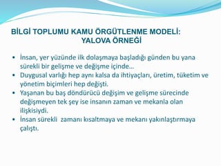 • İnsan, yer yüzünde ilk dolaşmaya başladığı günden bu yana
sürekli bir gelişme ve değişme içinde…
• Duygusal varlığı hep aynı kalsa da ihtiyaçları, üretim, tüketim ve
yönetim biçimleri hep değişti.
• Yaşanan bu baş döndürücü değişim ve gelişme sürecinde
değişmeyen tek şey ise insanın zaman ve mekanla olan
ilişkisiydi.
• İnsan sürekli zamanı kısaltmaya ve mekanı yakınlaştırmaya
çalıştı.
BİLGİ TOPLUMU KAMU ÖRGÜTLENME MODELİ:
YALOVA ÖRNEĞİ
 