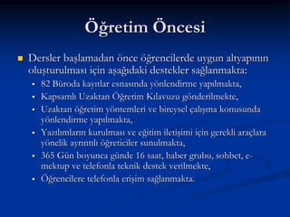 Öğretim Öncesi
   Dersler başlamadan önce öğrencilerde uygun altyapının
    oluşturulması için aşağıdaki destekler sağlanmakta:
       82 Büroda kayıtlar esnasında yönlendirme yapılmakta,
       Kapsamlı Uzaktan Öğretim Kılavuzu gönderilmekte,
       Uzaktan öğretim yöntemleri ve bireysel çalışma konusunda
        yönlendirme yapılmakta,
       Yazılımların kurulması ve eğitim iletişimi için gerekli araçlara
        yönelik ayrıntılı öğreticiler sunulmakta,
       365 Gün boyunca günde 16 saat, haber grubu, sohbet, e-
        mektup ve telefonla teknik destek verilmekte,
       Öğrencilere telefonla erişim sağlanmakta.
 