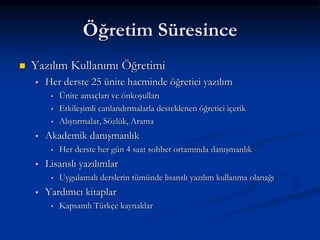 Öğretim Süresince
   Yazılım Kullanımı Öğretimi
       Her derste 25 ünite hacminde öğretici yazılım
         •   Ünite amaçları ve önkoşulları
         •   Etkileşimli canlandırmalarla desteklenen öğretici içerik
         •   Alıştırmalar, Sözlük, Arama
       Akademik danışmanlık
         •   Her derste her gün 4 saat sohbet ortamında danışmanlık
       Lisanslı yazılımlar
         •   Uygulamalı derslerin tümünde lisanslı yazılım kullanma olanağı
       Yardımcı kitaplar
         •   Kapsamlı Türkçe kaynaklar
 