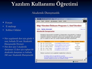 Yazılım Kullanımı Öğretimi
                               Akademik Danışmanlık


• Forum
• E-mektup
• Sohbet Odaları


• Her uygulamalı ders için günde 4
  saat, haftada 20 saat Akademik
  Danışmanlık Hizmeti
• Her ders için 5 akademik
  danışman 12 ders için toplam 60
  akademik danışman ve haftada
  240 saat Akademik Danışmanlık
 