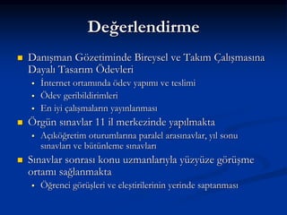 Değerlendirme
   Danışman Gözetiminde Bireysel ve Takım Çalışmasına
    Dayalı Tasarım Ödevleri
       İnternet ortamında ödev yapımı ve teslimi
       Ödev geribildirimleri
       En iyi çalışmaların yayınlanması
   Örgün sınavlar 11 il merkezinde yapılmakta
       Açıköğretim oturumlarına paralel arasınavlar, yıl sonu
        sınavları ve bütünleme sınavları
   Sınavlar sonrası konu uzmanlarıyla yüzyüze görüşme
    ortamı sağlanmakta
       Öğrenci görüşleri ve eleştirilerinin yerinde saptanması
 