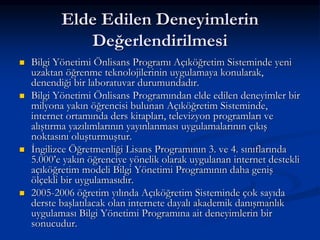 Elde Edilen Deneyimlerin
              Değerlendirilmesi
   Bilgi Yönetimi Önlisans Programı Açıköğretim Sisteminde yeni
    uzaktan öğrenme teknolojilerinin uygulamaya konularak,
    denendiği bir laboratuvar durumundadır.
   Bilgi Yönetimi Önlisans Programından elde edilen deneyimler bir
    milyona yakın öğrencisi bulunan Açıköğretim Sisteminde,
    internet ortamında ders kitapları, televizyon programları ve
    alıştırma yazılımlarının yayınlanması uygulamalarının çıkış
    noktasını oluşturmuştur.
   İngilizce Öğretmenliği Lisans Programının 3. ve 4. sınıflarında
    5.000’e yakın öğrenciye yönelik olarak uygulanan internet destekli
    açıköğretim modeli Bilgi Yönetimi Programının daha geniş
    ölçekli bir uygulamasıdır.
   2005-2006 öğretim yılında Açıköğretim Sisteminde çok sayıda
    derste başlatılacak olan internete dayalı akademik danışmanlık
    uygulaması Bilgi Yönetimi Programına ait deneyimlerin bir
    sonucudur.
 