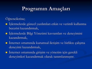 Programın Amaçları
Öğrencilerine;
 İşletmelerde güncel yazılımları etkin ve verimli kullanma
  becerisi kazandırmak,
 İşletmelerde Bilgi Yönetimi kavramları ve deneyimini
  kazandırmak,
 İnternet ortamında kurumsal iletişim ve birlikte çalışma
  deneyimi kazandırmak,
 İnternet ortamında girişim ve yönetim için gerekli
  deneyimleri kazandırmak olarak tanımlanmıştır.
 