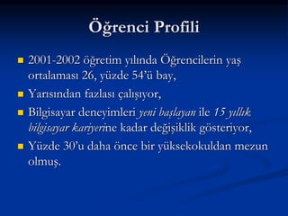 Öğrenci Profili
   2001-2002 öğretim yılında Öğrencilerin yaş
    ortalaması 26, yüzde 54’ü bay,
   Yarısından fazlası çalışıyor,
   Bilgisayar deneyimleri yeni başlayan ile 15 yıllık
    bilgisayar kariyerine kadar değişiklik gösteriyor,
   Yüzde 30’u daha önce bir yüksekokuldan mezun
    olmuş.
 