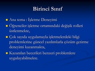Birinci Sınıf
   Ana tema : İşletme Deneyimi
   Öğrenciler işletme ortamındaki değişik rolleri
    üstlenmekte,
   Çok sayıda uygulamayla işletmelerdeki bilgi
    problemlerine güncel yazılımlarla çözüm getirme
    deneyimi kazanmakta,
   Kazanılan becerileri benzeri problemlere
    uygulayabilmekte.
 