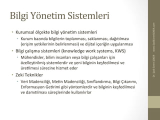 Bilgi	
  Yönetim	
  Sistemleri	
  
•  Kurumsal	
  ölçekte	
  bilgi	
  yöneBm	
  sistemleri	
  
•  Kurum	
  bazında	
  bilgilerin	
  toplanması,	
  saklanması,	
  dağıelması	
  
(erişim	
  yetkilerinin	
  belirlenmesi)	
  ve	
  dijital	
  içeriğin	
  uygulanması	
  
•  Bilgi	
  çalışma	
  sistemleri	
  (knowledge	
  work	
  systems,	
  KWS)	
  
•  Mühendisler,	
  bilim	
  insanları	
  veya	
  bilgi	
  çalışanları	
  için	
  
özelleşBrilmiş	
  sistemlerdir	
  ve	
  yeni	
  bilginin	
  keşfedilmesi	
  ve	
  
üreBlmesi	
  sürecine	
  hizmet	
  eder	
  
•  Zeki	
  Teknikler	
  
•  Veri	
  Madenciliği,	
  MeBn	
  Madenciliği,	
  Sınıﬂandırma,	
  Bilgi	
  Çıkarımı,	
  
Enformasyon	
  GeBrimi	
  gibi	
  yöntemlerdir	
  ve	
  bilginin	
  keşfedilmesi	
  
ve	
  damıelması	
  süreçlerinde	
  kullanılırlar	
  
www.SadiEvrenSEKER.com	
  Dr.	
  Şadi	
  Evren	
  ŞEKER	
  
 