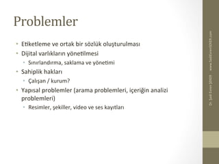 Problemler	
  
•  EBketleme	
  ve	
  ortak	
  bir	
  sözlük	
  oluşturulması	
  
•  Dijital	
  varlıkların	
  yöneBlmesi	
  
•  Sınırlandırma,	
  saklama	
  ve	
  yöneBmi	
  
•  Sahiplik	
  hakları	
  
•  Çalışan	
  /	
  kurum?	
  
•  Yapısal	
  problemler	
  (arama	
  problemleri,	
  içeriğin	
  analizi	
  
problemleri)	
  
•  Resimler,	
  şekiller,	
  video	
  ve	
  ses	
  kayıtları	
  
www.SadiEvrenSEKER.com	
  Dr.	
  Şadi	
  Evren	
  ŞEKER	
  
 