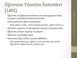 Öğrenme	
  Yönetim	
  Sistemleri	
  
(LMS)	
  
•  Öğrenme	
  ve	
  eğiBminin	
  verilmesi	
  sırasında	
  yaşanan	
  temel	
  
süreçlerin	
  yöneBlmesinden	
  sorumludur.	
  	
  
•  Farklı	
  şekillerde	
  eğiBmi	
  yönetebilir:	
  
•  Web	
  tabanlı	
  sınıﬂar,	
  online	
  tareşma	
  grupları,	
  eğiBm	
  CD’leri	
  vs.	
  
•  Derslerin	
  seçilmesi	
  ve	
  yöneBlmesi	
  sürecini	
  otomaBze	
  eder.	
  	
  
•  Öğrenme	
  içeriğini	
  toparlar	
  ve	
  ulaşerır	
  
•  Öğrenme	
  verimliliğini	
  ölçer	
  
•  Massively	
  Open	
  Online	
  Courses	
  (MOOCs)	
  
•  Çok	
  sayıda	
  kaelımcıya	
  coğraﬁ	
  sınırlar	
  olmadan	
  açık	
  içerikli	
  
eğiBmlerin	
  ulaşerılmasına	
  yardımcı	
  olur	
  
www.SadiEvrenSEKER.com	
  Dr.	
  Şadi	
  Evren	
  ŞEKER	
  
 