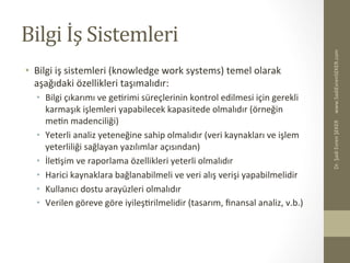 Bilgi	
  İş	
  Sistemleri	
  
•  Bilgi	
  iş	
  sistemleri	
  (knowledge	
  work	
  systems)	
  temel	
  olarak	
  
aşağıdaki	
  özellikleri	
  taşımalıdır:	
  
•  Bilgi	
  çıkarımı	
  ve	
  geBrimi	
  süreçlerinin	
  kontrol	
  edilmesi	
  için	
  gerekli	
  
karmaşık	
  işlemleri	
  yapabilecek	
  kapasitede	
  olmalıdır	
  (örneğin	
  
meBn	
  madenciliği)	
  
•  Yeterli	
  analiz	
  yeteneğine	
  sahip	
  olmalıdır	
  (veri	
  kaynakları	
  ve	
  işlem	
  
yeterliliği	
  sağlayan	
  yazılımlar	
  açısından)	
  
•  İleBşim	
  ve	
  raporlama	
  özellikleri	
  yeterli	
  olmalıdır	
  
•  Harici	
  kaynaklara	
  bağlanabilmeli	
  ve	
  veri	
  alış	
  verişi	
  yapabilmelidir	
  
•  Kullanıcı	
  dostu	
  arayüzleri	
  olmalıdır	
  
•  Verilen	
  göreve	
  göre	
  iyileşBrilmelidir	
  (tasarım,	
  ﬁnansal	
  analiz,	
  v.b.)	
  
www.SadiEvrenSEKER.com	
  Dr.	
  Şadi	
  Evren	
  ŞEKER	
  
 