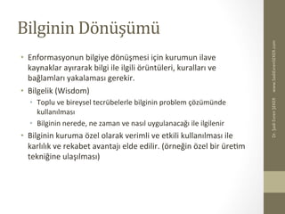 Bilginin	
  Dönüşümü	
  
•  Enformasyonun	
  bilgiye	
  dönüşmesi	
  için	
  kurumun	
  ilave	
  
kaynaklar	
  ayırarak	
  bilgi	
  ile	
  ilgili	
  örüntüleri,	
  kuralları	
  ve	
  
bağlamları	
  yakalaması	
  gerekir.	
  
•  Bilgelik	
  (Wisdom)	
  
•  Toplu	
  ve	
  bireysel	
  tecrübelerle	
  bilginin	
  problem	
  çözümünde	
  
kullanılması	
  
•  Bilginin	
  nerede,	
  ne	
  zaman	
  ve	
  nasıl	
  uygulanacağı	
  ile	
  ilgilenir	
  
•  Bilginin	
  kuruma	
  özel	
  olarak	
  verimli	
  ve	
  etkili	
  kullanılması	
  ile	
  
karlılık	
  ve	
  rekabet	
  avantajı	
  elde	
  edilir.	
  (örneğin	
  özel	
  bir	
  üreBm	
  
tekniğine	
  ulaşılması)	
  
www.SadiEvrenSEKER.com	
  Dr.	
  Şadi	
  Evren	
  ŞEKER	
  
 