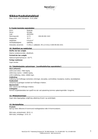 Sikkerhedsdatablad
Dato: 24.01.2007/ Revideret: 14.01.2008




9. Fysisk-kemiske egenskaber________________________________________________
Form:                        flydende
Farve:                       farveløs
Lugt:                        alkoholisk
Flammepunkt:                 15 °C                DIN EN ISO 1523
Kogepunkt:                   78 °C
Vægtfylde:                   0.8 g/cm3
Vandopløselighed:            opløselig
Viskositet, dynamisk:        4 mPa.s ( udløbstdi; 49 s (3 mm)) 3 DIN EN ISO 2431

10. Stabilitet og reaktivitet______________________________________________________
Stoffer der bør undgås
Stærke oxidationsmidler, alkali(lud).
Forhold der bør undgås
Opbevaringstemperaturer >30 °C.
Farlige reaktioner
Ingen kendte


11. Toksikologiske oplysninger_(sundhedsfarlige egenskaber)____________________________
Akut (ethanol):
LD50 (oral rotte): 7060 mg/kg
LD50 (hud, kanin): >20000 mg/kg
LC50 (indånding, rotte): 20000 mg/L
Indånding:
Indånding kan forårsage narkotiske virkninger, beruselse, svimmelhed, hovedpine, kvalme, bevidstløshed.
Hudkontakt
Langvarig og gentagen kontakt kan forårsage irritation.
Øjenkontakt
Stof i øjnene kan forårsage irritation.
Indtagelse
Kemisk lungebetændelse kan opstå hvis der ved opkastning kommer opløsningsmidler i lungerne.



12. Miljøoplysninger_____________________________________________________________
Ingen data tilgængelige undgå dog udledning til jord- og vandmiljøet.



13. Bortskaffelse________________________________________________________________
Produkt:
Spil og rester afleveres til kommunal modtagestation eller til Kommunekemi.

EAK-kode, produktrester: 08 01 11
EAK-kode, emballage: 15 01 10




                    NanoCover A/S . Fredensborg Kongevej 58 . DK-2980 Kokkedal . Tel +45 4848 4300 . Fax +45 4848 4333   3
                                                   info@nanocover.dk . www.nanocover.dk
 