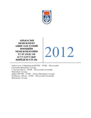 АВЪЯАСЫН
МЕНЕЖМЕНТ
АШИГЛАН ХҮНИЙ
НӨӨЦИЙН
МЕНЕЖМЕНТИЙН
ТУЛГАМДСАН
АСУУДЛУУДЫГ
ШИЙДВЭРЛЭХ НЬ

2012

Гүйцэтгэсэн: А.Наранбаатар ШУТИС – КТМС – Мэдээллийн
Системийн Менежмент 3-р курс
Г. Билгүүн Шутис – КТМС – Мэдээллийн Системийн
Менежмент 3-р курс
Д.Яруу ШУТИС – КТМС – Санхүү Менежмент 4-р курс
Н.Нямцэцэг Шутис – КТМС – Мэдээллийн Системийн
Менежмент 3-р курс

 