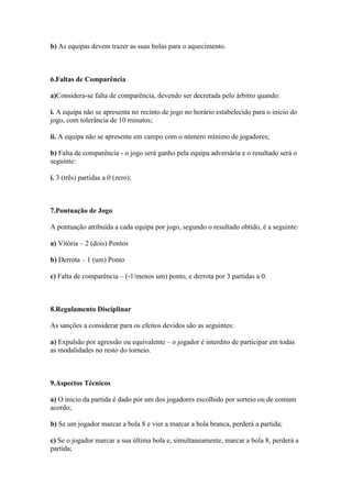 b) As equipas devem trazer as suas bolas para o aquecimento.



6.Faltas de Comparência

a)Considera-se falta de comparência, devendo ser decretada pelo árbitro quando:

i. A equipa não se apresenta no recinto de jogo no horário estabelecido para o início do
jogo, com tolerância de 10 minutos;

ii. A equipa não se apresente em campo com o número mínimo de jogadores;

b) Falta de comparência - o jogo será ganho pela equipa adversária e o resultado será o
seguinte:

i. 3 (três) partidas a 0 (zero);



7.Pontuação de Jogo

A pontuação atribuída a cada equipa por jogo, segundo o resultado obtido, é a seguinte:

a) Vitória – 2 (dois) Pontos

b) Derrota – 1 (um) Ponto

c) Falta de comparência – (-1/menos um) ponto, e derrota por 3 partidas a 0.



8.Regulamento Disciplinar

As sanções a considerar para os efeitos devidos são as seguintes:

a) Expulsão por agressão ou equivalente – o jogador é interdito de participar em todas
as modalidades no resto do torneio.



9.Aspectos Técnicos

a) O início da partida é dado por um dos jogadores escolhido por sorteio ou de comum
acordo;

b) Se um jogador marcar a bola 8 e vier a marcar a bola branca, perderá a partida;

c) Se o jogador marcar a sua última bola e, simultaneamente, marcar a bola 8, perderá a
partida;
 