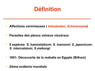 Définition

• Affections vermineuses ( trématodes: Schistosoma)

• Parasites des plexus veineux viscéraux

• 5 espèces: S. haematobium; S. mansoni; S. japonicum;
  S. intercalatum; S.mekongi

• 1851: Découverte de la maladie en Egypte (Bilharz)

• 2iéme endémie mondiale
 