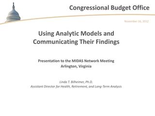 Congressional Budget Office
                                                                    November 16, 2012



  Using Analytic Models and
 Communicating Their Findings

     Presentation to the MIDAS Network Meeting
                  Arlington, Virginia


                      Linda T. Bilheimer, Ph.D.
Assistant Director for Health, Retirement, and Long-Term Analysis
 
