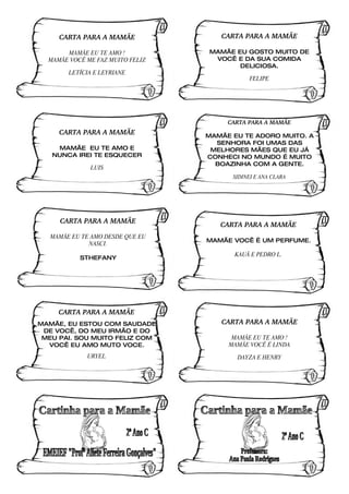 CARTA PARA A MAMÃE              CARTA PARA A MAMÃE

       MAMÃE EU TE AMO !          MAMÃE EU GOSTO MUITO DE
  MAMÃE VOCÊ ME FAZ MUITO FELIZ    VOCÊ E DA SUA COMIDA
                                         DELICIOSA.
        LETÍCIA E LEYRIANE
                                             FELIPE




                                       CARTA PARA A MAMÃE
     CARTA PARA A MAMÃE           MAMÃE EU TE ADORO MUITO. A
                                    SENHORA FOI UMAS DAS
    MAMÃE EU TE AMO E              MELHORES MÃES QUE EU JÁ
   NUNCA IREI TE ESQUECER         CONHECI NO MUNDO É MUITO
                                    BOAZINHA COM A GENTE.
              LUIS
                                        SIDINEI E ANA CLARA




     CARTA PARA A MAMÃE
                                     CARTA PARA A MAMÃE
   MAMÃE EU TE AMO DESDE QUE EU
                                  MAMÃE VOCÊ É UM PERFUME.
              NASCI.
                                         KAUÃ E PEDRO L.
           STHEFANY




     CARTA PARA A MAMÃE
MAMÃE, EU ESTOU COM SAUDADE          CARTA PARA A MAMÃE
 DE VOCÊ, DO MEU IRMÃO E DO
 MEU PAI. SOU MUITO FELIZ COM           MAMÃE EU TE AMO !
  VOCÊ EU AMO MUTO VOCE.               MAMÃE VOCÊ É LINDA
             URYEL                       DAYZA E HENRY
 