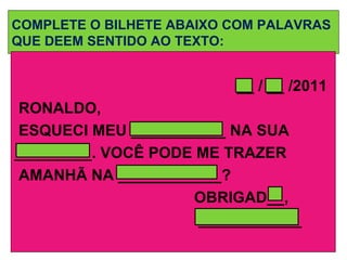COMPLETE O BILHETE ABAIXO COM PALAVRAS QUE DEEM SENTIDO AO TEXTO: __ / __ /2011 RONALDO, ESQUECI MEU ___________ NA SUA  _________. VOCÊ PODE ME TRAZER  AMANHÃ NA ____________? OBRIGAD__, ____________ 