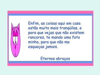 Enfim, as coisas aqui em casa estão muito mais tranqüilas, e para que vejas que não existem rancores, te mando uma foto minha, para que não me esqueças jamais. Eternos abraços 