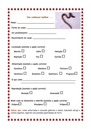 Vou conhecer melhor ....

Nome: ________________________________

Forma do corpo: __________________________

Cor predominante: ________________________

Revestimento do corpo: ____________________________



Locomoção (assinala a opção correta):

    Marcha                  Salto              Natação    
    Reptação               Voo                 Corrida   

Alimentação (assinala a opção correta):

    Carnívora                 Omnívora                Piscívora   
    Herbívora          Granívora         Insetívora          Frugivora   
O que come:______________________________________________
         _______________________________________________


Reprodução (assinala a opção correta):

             Sexuada                       Assexuada   
d

Modo como se desenvolve o embrião (assinala a opção correta):

Ovípara                   Ovovípara                   Vivípara   
Sabias que: vivem enterradas e escavam galerias e canais, buscando abrigo e
restos vegetais, ingerido com grandes quantidades de terra.
 