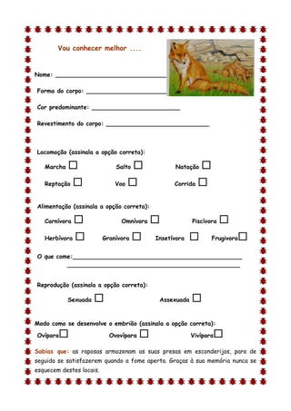 Vou conhecer melhor ....


Nome: ________________________________

Forma do corpo: __________________________

Cor predominante: ________________________

Revestimento do corpo: ____________________________



Locomoção (assinala a opção correta):

    Marcha                   Salto              Natação    
    Reptação                 Voo                Corrida   

Alimentação (assinala a opção correta):

    Carnívora                  Omnívora                Piscívora   
    Herbívora            Granívora        Insetívora          Frugivora   
O que come:______________________________________________
         _______________________________________________


Reprodução (assinala a opção correta):

             Sexuada                        Assexuada   
d

Modo como se desenvolve o embrião (assinala a opção correta):

Ovípara                    Ovovípara                   Vivípara   
Sabias que: as raposas armazenam as suas presas em esconderijos, para de
seguida se satisfazerem quando a fome aperta. Graças à sua memória nunca se
esquecem destes locais.
 