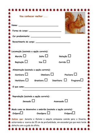 Vou conhecer melhor ....


Nome: ________________________________

Forma do corpo: __________________________

Cor predominante: ________________________

Revestimento do corpo: ____________________________



Locomoção (assinala a opção correta):

    Marcha                  Salto               Natação    
    Reptação               Voo                  Corrida   

Alimentação (assinala a opção correta):

    Carnívora                   Omnívora               Piscívora   
    Herbívora          Granívora          Insetívora          Frugivora   
O que come:______________________________________________
         _______________________________________________


Reprodução (assinala a opção correta):

             Sexuada                        Assexuada   
d

Modo como se desenvolve o embrião (assinala a opção correta):

Ovípara                   Ovovípara                    Vivípara   
Sabias que: durante o Outono o esquilo armazena comida para o Inverno,
enterrando–a acerca de 25 cm de profundidade, em esconderijos que mais tarde
detecta com a ajuda do olfato.
 