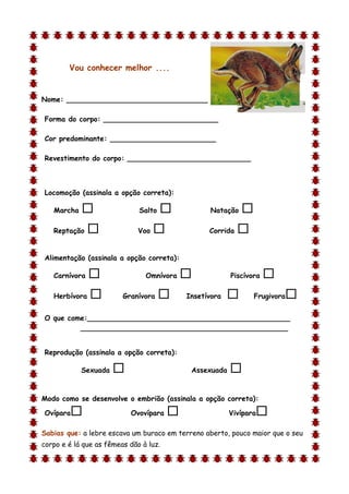 Vou conhecer melhor ....


Nome: ________________________________

Forma do corpo: __________________________

Cor predominante: ________________________

Revestimento do corpo: ____________________________



Locomoção (assinala a opção correta):

    Marcha                   Salto              Natação    
    Reptação                 Voo                Corrida   

Alimentação (assinala a opção correta):

    Carnívora                  Omnívora                Piscívora   
    Herbívora           Granívora         Insetívora          Frugivora   
O que come:______________________________________________
         _______________________________________________


Reprodução (assinala a opção correta):

             Sexuada                        Assexuada   
d

Modo como se desenvolve o embrião (assinala a opção correta):

Ovípara                   Ovovípara                    Vivípara   
Sabias que: a lebre escava um buraco em terreno aberto, pouco maior que o seu
corpo e é lá que as fêmeas dão à luz.
 