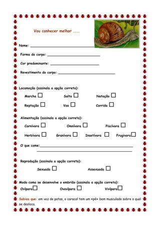 Vou conhecer melhor ....


Nome: ________________________________

Forma do corpo: __________________________

Cor predominante: ________________________

Revestimento do corpo: ____________________________



Locomoção (assinala a opção correta):

    Marcha                   Salto              Natação    
    Reptação                Voo                 Corrida   

Alimentação (assinala a opção correta):

    Carnívora                  Omnívora                Piscívora   
    Herbívora          Granívora          Insetívora          Frugivora   
O que come:______________________________________________
         _______________________________________________


Reprodução (assinala a opção correta):

              Sexuada                       Assexuada   
d

Modo como se desenvolve o embrião (assinala a opção correta):

Ovípara                    Ovovípara                   Vivípara   
Sabias que: em vez de patas, o caracol tem um «pé» bem musculado sobre o qual
se desloca.
 