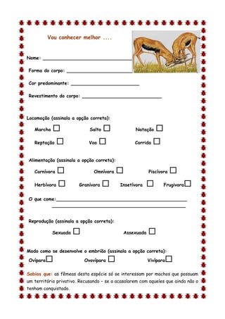 Vou conhecer melhor ....


Nome: ________________________________

Forma do corpo: __________________________

Cor predominante: ________________________

Revestimento do corpo: ____________________________



Locomoção (assinala a opção correta):

    Marcha                  Salto               Natação    
    Reptação                Voo                 Corrida   

Alimentação (assinala a opção correta):

    Carnívora                 Omnívora                 Piscívora   
    Herbívora          Granívora         Insetívora           Frugivora   
O que come:______________________________________________
         _______________________________________________


Reprodução (assinala a opção correta):

             Sexuada                        Assexuada   
d

Modo como se desenvolve o embrião (assinala a opção correta):

Ovípara                   Ovovípara                    Vivípara   
Sabias que: as fêmeas desta espécie só se interessam por machos que possuam
um território privativo. Recusando – se a acasalarem com aqueles que ainda não o
tenham conquistado.
 