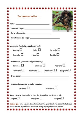 Vou conhecer melhor ....


Nome: ________________________________

Forma do corpo: __________________________

Cor predominante: ________________________

Revestimento do corpo: ____________________________



Locomoção (assinala a opção correta):

    Marcha                  Salto                Natação   
    Reptação                Voo                 Corrida   

Alimentação (assinala a opção correta):

    Carnívora                 Omnívora                 Piscívora   
    Herbívora          Granívora         Insetívora           Frugivora   
O que come:______________________________________________
         _______________________________________________


Reprodução (assinala a opção correta):

             Sexuada                        Assexuada   
d

Modo como se desenvolve o embrião (assinala a opção correta):

Ovípara                   Ovovípara                    Vivípara   
Sabias que: esta espécie é muito inteligente, aprendendo rapidamente tudo que
se lhe ensina. Alguns deles aprendem a linguagem gestual dos surdos.
 
