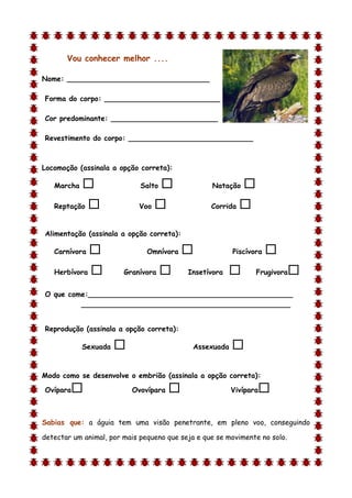 Vou conhecer melhor ....

Nome: ________________________________

Forma do corpo: __________________________

Cor predominante: ________________________

Revestimento do corpo: ____________________________



Locomoção (assinala a opção correta):

    Marcha                  Salto               Natação    
    Reptação                Voo                 Corrida   

Alimentação (assinala a opção correta):

    Carnívora                 Omnívora                 Piscívora   
    Herbívora          Granívora         Insetívora           Frugivora   
O que come:______________________________________________
         _______________________________________________


Reprodução (assinala a opção correta):

             Sexuada                        Assexuada   
d

Modo como se desenvolve o embrião (assinala a opção correta):

Ovípara                   Ovovípara                    Vivípara   

Sabias que: a águia tem uma visão penetrante, em pleno voo, conseguindo

detectar um animal, por mais pequeno que seja e que se movimente no solo.
 