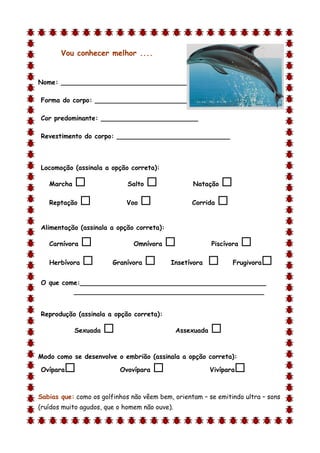 Vou conhecer melhor ....


Nome: ________________________________

Forma do corpo: __________________________

Cor predominante: ________________________

Revestimento do corpo: ____________________________



Locomoção (assinala a opção correta):

    Marcha                  Salto                Natação     
    Reptação               Voo                   Corrida   

Alimentação (assinala a opção correta):

    Carnívora                 Omnívora                   Piscívora   
    Herbívora          Granívora         Insetívora             Frugivora   
O que come:______________________________________________
         _______________________________________________


Reprodução (assinala a opção correta):

             Sexuada                          Assexuada   
d

Modo como se desenvolve o embrião (assinala a opção correta):

Ovípara                   Ovovípara                      Vivípara   

Sabias que: como os golfinhos não vêem bem, orientam – se emitindo ultra – sons
(ruídos muito agudos, que o homem não ouve).
 