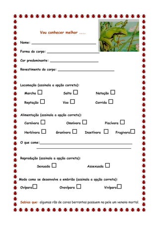 Vou conhecer melhor ....

Nome: ________________________________

Forma do corpo: __________________________

Cor predominante: ________________________

Revestimento do corpo: ____________________________



Locomoção (assinala a opção correta):

    Marcha                  Salto              Natação    
    Reptação               Voo                 Corrida   

Alimentação (assinala a opção correta):

    Carnívora                 Omnívora                Piscívora   
    Herbívora          Granívora         Insetívora          Frugivora   
O que come:______________________________________________
         _______________________________________________


Reprodução (assinala a opção correta):

             Sexuada                       Assexuada   
d

Modo como se desenvolve o embrião (assinala a opção correta):

Ovípara                   Ovovípara                   Vivípara   

Sabias que: algumas rãs de cores berrantes possuem na pele um veneno mortal.
 