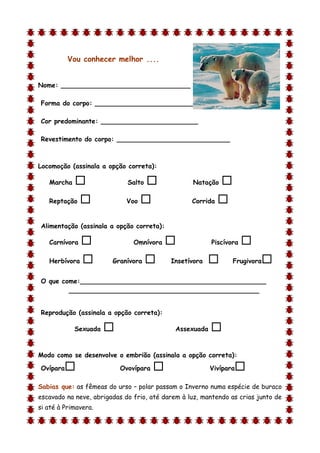 Vou conhecer melhor ....


Nome: ________________________________

Forma do corpo: __________________________

Cor predominante: ________________________

Revestimento do corpo: ____________________________



Locomoção (assinala a opção correta):

    Marcha                  Salto               Natação    
    Reptação                Voo                 Corrida   

Alimentação (assinala a opção correta):

    Carnívora                 Omnívora                 Piscívora   
    Herbívora          Granívora         Insetívora           Frugivora   
O que come:______________________________________________
        _______________________________________________


Reprodução (assinala a opção correta):

             Sexuada                        Assexuada   
d

Modo como se desenvolve o embrião (assinala a opção correta):

Ovípara                   Ovovípara                    Vivípara   
Sabias que: as fêmeas do urso – polar passam o Inverno numa espécie de buraco
escavado na neve, abrigadas do frio, até darem à luz, mantendo as crias junto de
si até à Primavera.
 