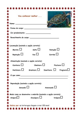 Vou conhecer melhor ....


Nome: ________________________________

Forma do corpo: __________________________

Cor predominante: ________________________

Revestimento do corpo: ____________________________



Locomoção (assinala a opção correta):

    Marcha                  Salto                  Natação   
    Reptação               Voo                 Corrida   

Alimentação (assinala a opção correta):

    Carnívora                 Omnívora                 Piscívora   
    Herbívora          Granívora         Insetívora             Frugivora   
O que come:______________________________________________
         _______________________________________________


Reprodução (assinala a opção correta):

             Sexuada                       Assexuada    
d

Modo como se desenvolve o embrião (assinala a opção correta):

Ovípara                   Ovovípara                    Vivípara   

Sabias que: as tartarugas chegam a viver 100 anos!
 