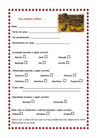 Vou conhecer melhor ....


Nome: ________________________________

Forma do corpo: __________________________

Cor predominante: ________________________

Revestimento do corpo: ____________________________



Locomoção (assinala a opção correta):

    Marcha                    Salto              Natação    
    Reptação                 Voo                 Corrida   

Alimentação (assinala a opção correta):

    Carnívora                   Omnívora                Piscívora   
    Herbívora          Granívora           Insetívora          Frugivora   
O que come:______________________________________________
         _______________________________________________


Reprodução (assinala a opção correta):

             Sexuada                         Assexuada   
d

Modo como se desenvolve o embrião (assinala a opção correta):

Ovípara                     Ovovípara                   Vivípara   
Sabias que: a víbora dá à luz com as crias já saídas dos ovos, depois de se terem
desenvolvido no seu corpo.
 
