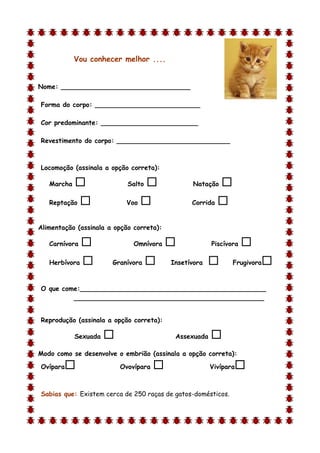 Vou conhecer melhor ....


Nome: ________________________________

Forma do corpo: __________________________

Cor predominante: ________________________

Revestimento do corpo: ____________________________



Locomoção (assinala a opção correta):

   Marcha                  Salto              Natação    
   Reptação               Voo                 Corrida   

Alimentação (assinala a opção correta):

   Carnívora                 Omnívora                Piscívora   
   Herbívora          Granívora         Insetívora          Frugivora   

O que come:______________________________________________
         _______________________________________________


Reprodução (assinala a opção correta):

            Sexuada                       Assexuada   
Modo como se desenvolve o embrião (assinala a opção correta):

Ovípara                  Ovovípara                   Vivípara   

Sabias que: Existem cerca de 250 raças de gatos-domésticos.
 