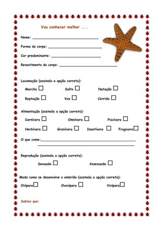 Vou conhecer melhor ....

Nome: ________________________________

Forma do corpo: __________________________

Cor predominante: ________________________

Revestimento do corpo: ____________________________



Locomoção (assinala a opção correta):

    Marcha                  Salto              Natação    
    Reptação               Voo                 Corrida   

Alimentação (assinala a opção correta):

    Carnívora                 Omnívora                Piscívora   
    Herbívora          Granívora         Insetívora          Frugivora   
O que come:______________________________________________
         _______________________________________________


Reprodução (assinala a opção correta):

             Sexuada                       Assexuada   
d

Modo como se desenvolve o embrião (assinala a opção correta):

Ovípara                   Ovovípara                   Vivípara   

Sabias que:
 