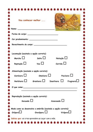 Vou conhecer melhor ....


Nome: ________________________________

Forma do corpo: __________________________

Cor predominante: ________________________

Revestimento do corpo: ____________________________



Locomoção (assinala a opção correta):

    Marcha                  Salto                 Natação   
    Reptação               Voo                    Corrida   

Alimentação (assinala a opção correta):

    Carnívora                 Omnívora                 Piscívora   
    Herbívora         Granívora          Insetívora            Frugivora   
O que come:______________________________________________
         _______________________________________________


Reprodução (assinala a opção correta):

             Sexuada                       Assexuada    
d

Modo como se desenvolve o embrião (assinala a opção correta):

Ovípara                   Ovovípara                    Vivípara   
Sabias que: as crias aprendem as caçar com a mãe.
 