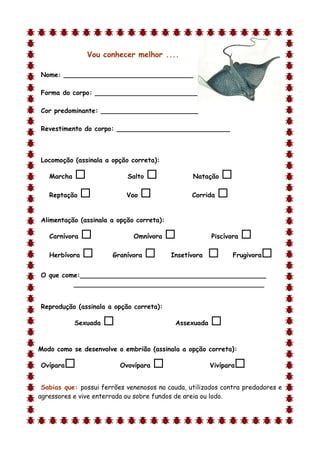 Vou conhecer melhor ....

Nome: ________________________________

Forma do corpo: __________________________

Cor predominante: ________________________

Revestimento do corpo: ____________________________



Locomoção (assinala a opção correta):

    Marcha                  Salto              Natação    
    Reptação               Voo                 Corrida   

Alimentação (assinala a opção correta):

    Carnívora                 Omnívora                Piscívora   
    Herbívora         Granívora          Insetívora          Frugivora   
O que come:______________________________________________
         _______________________________________________


Reprodução (assinala a opção correta):

             Sexuada                       Assexuada   
d

Modo como se desenvolve o embrião (assinala a opção correta):

Ovípara                   Ovovípara                   Vivípara   
 Sabias que: possui ferrões venenosos na cauda, utilizados contra predadores e
agressores e vive enterrada ou sobre fundos de areia ou lodo.
 